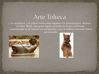  La escultura y el relieve están muy ligados a la arquitectura; destaca 
el Chac Mool, una gran figura sentada en forma reclinada, 
sosteniendo en el vientre un recipiente y con la cabeza mirando hacia 
un costado. 
 