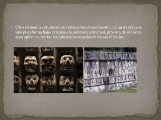  Otro elemento arquitectónico tolteca fue el tzompantli, o altar de cráneos, 
una plataforma baja, cercana a la pirámide principal, provista de soportes 
para apilar o ensartar las cabezas cercenadas de los sacrificados. 
 