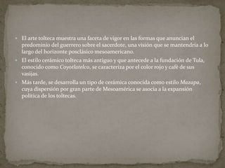  El arte tolteca muestra una faceta de vigor en las formas que anuncian el 
predominio del guerrero sobre el sacerdote, una visión que se mantendría a lo 
largo del horizonte posclásico mesoamericano. 
 El estilo cerámico tolteca más antiguo y que antecede a la fundación de Tula, 
conocido como Coyotlatelco, se caracteriza por el color rojo y café de sus 
vasijas. 
 Más tarde, se desarrolla un tipo de cerámica conocida como estilo Mazapa, 
cuya dispersión por gran parte de Mesoamérica se asocia a la expansión 
política de los toltecas. 
 
