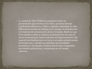  La ciudad de Tula (Tollán) se encuentra sobre un 
promontorio que domina el río Tula y presenta buenas 
condiciones defensivas. Calles y calzadas ordenaban la urbe. 
Diferencias sociales se reflejan en el tamaño, la distribución 
y el material de construcción de las viviendas, desde las que 
se levantaban sobre un sistema de plataformas cercanas al 
sector monumental, hasta conjuntos de departamentos o de 
casas de tres habitaciones en torno a un patio central común 
formando una L, donde se realizaban las actividades 
domesticas y las rituales. Existían barrios que compartían 
actividades productivas y ceremonias en un templo 
colectivo. 
 