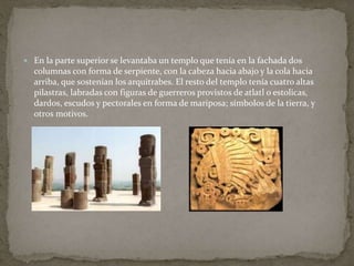  En la parte superior se levantaba un templo que tenía en la fachada dos 
columnas con forma de serpiente, con la cabeza hacia abajo y la cola hacia 
arriba, que sostenían los arquitrabes. El resto del templo tenía cuatro altas 
pilastras, labradas con figuras de guerreros provistos de atlatl o estolicas, 
dardos, escudos y pectorales en forma de mariposa; símbolos de la tierra, y 
otros motivos. 
 