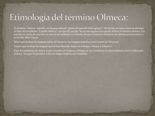  El término "olmeca" significa en lengua náhuatl "gente del país del hule (goma)". De hecho, en estas zonas se extraían 
el látex de los árboles "Castilla elástica", un tipo de caucho. No se está seguro si se pueda definir el término olmeca. Los 
estudiosos están de acuerdo en casi en su totalidad en el hecho de que la olmecas hablaron un idioma perteneciente a 
la familia Mixe-Zoque 
 Mixe (que incluye las lenguas mixes de Oaxaca y las lenguas popoluca en el estado de Veracruz) 
 Zoque (que incluye las lenguas que se han llamado zoque en Chiapas, Oaxaca y Tabasco). 
 Pues los hablantes de mixe y zoque actuales en Oaxaca y Chiapas se les consideran los descendientes de la civilización 
olmeca. Aunque las pruebas sobre su lengua todavía son limitadas. 
 