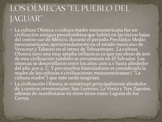  La cultura Olmeca o cultura madre mesoamericana fue un 
civilización antigua precolombina que habitó en las tierras bajas 
del centro-sur de México, durante el periodo Preclásico Medio 
mesoamericano, aproximadamente en el estado mexicano de 
Veracruz y Tabasco en el istmo de Tehuantepec. La cultura 
Olmeca tuvo una muy amplia influencia ya que sus obras de arte 
de esta civilización también se encuentran en El Salvador. Los 
olmecas se desarrollaron entre los años 1200 a.c hasta alrededor 
del año 400 a. C. Y por muchos historiadores es considerada la 
madre de las culturas o civilizaciones mesoamericanas ( "La 
cultura madre") que más tarde surgirían. 
 La civilización Olmeca se constituyó principalmente alrededor 
de 3 centros ceremoniales: San Lorenzo, La Venta y Tres Zapotes, 
además de manifestarse en otros sitios como Laguna de los 
Cerros. 
 