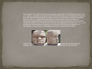  San Lorenzo: El centro olmeca más antiguo registrado es el de San Lorenzo (1150 
a. C. aprox.), situado en la cuenca del río Coatzacoalcos, en el estado de Veracruz. 
El inicio del florecimiento de la cultura olmeca en este sitio comenzó alrededor 
del año 1150 a. C., época de la que datan la mayor parte de las esculturas y 
elementos arquitectónicos que caracterizan a la cultura olmeca, muchos de los 
cuales se conservan en el sitio. San Lorenzo fue saqueado en el año 900 a. C., y las 
esculturas monumentales sufrieron un intento de destrucción; algunas se 
enterraron, y otras fueron trasladadas al centro ceremonial La Venta. 
 Cabeza olmeca etiquetada como número 1 en el museo de antropología de 
Xalapa, también conocida como el rey. Fue encontrada en San Lorenzo 
 