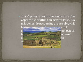  Tres Zapotes: El centro ceremonial de Tres 
Zapotes fue el último en desarrollarse. Es el 
más conocido porque fue el que sobrevivió 
hasta una época más cercana, pero la 
civilización olmeca que se desarrolló aquí 
fue una cultura ya en decadencia, no el 
esplendor que vivió en los centros 
ceremoniales anteriores. 
 