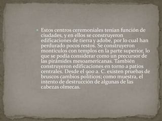  Estos centros ceremoniales tenían función de 
ciudades, y en ellos se construyeron 
edificaciones de tierra y adobe, por lo cual han 
perdurado pocos restos. Se construyeron 
montículos con templos en la parte superior, lo 
que se podía considerar como un precursor de 
las pirámides mesoamericanas. También 
construyeron edificaciones en torno a patios 
centrales. Desde el 900 a. C. existen pruebas de 
bruscos cambios políticos; como muestra, el 
intento de destrucción de algunas de las 
cabezas olmecas. 
 