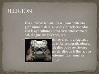  Los Olmecas tenían una religión politeísta, 
gran número de sus dioses eran relacionados 
con la agricultura y otros elementos como el 
sol, el agua, los volcanes, etc. 
 El centro de su religión es el culto al jaguar, y 
aparece representado en la iconografía olmeca. 
No se sabe qué tipo de dios pudo ser. Se cree 
que pudo ser el origen del dios de la lluvia, que 
se desarrollará posteriormente en muchos 
puntos de Mesoamérica. 
 