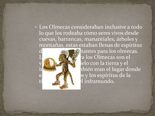  Los Olmecas consideraban inclusive a todo 
lo que los rodeaba cómo seres vivos desde 
cuevas, barrancas, manantiales, árboles y 
montañas, estas estaban llenas de espíritus 
demasiado importantes para los olmecas. 
Las montañas para los Olmecas son el 
vínculo entre el cielo con la tierra y el 
inframundo y también eran el lugar donde 
están los ancestros y los espíritus de la 
tierra, la lluvia y el inframundo. 
 