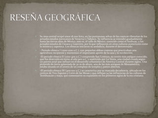  Su área central ocupó unos 18.000 km2, en las pantanosas selvas de las cuencas ribereñas de los 
actuales estados mexicanos de Veracruz y Tabasco. Su influencia se extendió gradualmente 
hasta las tierras altas de México, esto es, el valle de México, conocido como el Anáhuac, y los 
actuales estados de Oaxaca y Guerrero, por lo que influyeron en otras culturas posteriores como 
la mixteca y zapoteca. Los olmecas iniciaron su andadura, durante el denominado: 
 - Periodo olmeca I (1500-1200 a.C.), con pequeñas aldeas costeras que practicaban una 
agricultura incipiente y mantenían el importante aporte de la caza y la recolección. 
 -El periodo olmeca II (1200-400 a.C.) comprende San Lorenzo, su centro más antiguo conocido, 
que fue destruido en torno al año 900 a.C. y sustituido por La Venta, una ciudad creada según 
un patrón axial que influyó en el desarrollo urbanístico de América Central durante siglos. Una 
pirámide de tierra apisonada de 30 m de altura, una de las más antiguas de Mesoamérica, 
estaba situada en el centro de un complejo de templos y patios abiertos. 
 -El periodo olmeca III (400-100 a.C.) se caracteriza por su marcada decadencia, ubicado en los 
centros de Tres Zapotes y Cerro de las Mesas y que reflejan ya las influencias de las culturas de 
Teotihuacán y maya, que comenzaron su expansión en los primeros siglos de la era cristiana. 
 