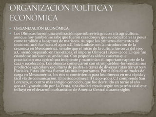  ORGANIZACIÓN ECONÓMICA 
 Los Olmecas fueron una civilización que sobrevivía gracias a la agricultura, 
aunque hoy también se sabe que fueron cazadores y que se dedicaban a la pesca 
como también a la captura de mariscos. Aunque los primeros elementos de 
inicio cultural fue hacia el 2300 a.C. Iniciándose con la introducción de la 
cerámica en Mesoamérica, se sabe que el inicio de la cultura fue cerca del 1500 
a.C. siendo separado en tres etapas, el imperio Olmeca I (1500-1200a.C) que fue 
cuando se iniciaron su andadura. Con pequeñas aldeas costeras que 
practicaban una agricultura incipiente y mantenían el importante aporte de la 
caza y recolección. Los olmecas comerciaron con otros pueblos -les vendían sus 
productos agrícolas y esculturas de piedra- a través de diversas rutas terrestres y 
fluviales. Estas últimas fueron las más importantes. Por la falta de animales de 
carga en Mesoamérica, los ríos se convirtieron para los olmecas en una rápida y 
fácil vía de comunicación. El periodo olmeca II (1200-400 a.C.) comprende San 
Lorenzo, su centro más antiguo conocido, que fue destruido en torno al año 
900 a.C. y sustituido por La Venta, una ciudad creada según un patrón axial que 
influyó en el desarrollo urbanístico de América Central durante siglos 
 