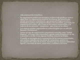  ORGANIZACIÓN POLÍTICA 
 Su organización política era teocrática, es decir todo giraba en torno a 
algún dios. La organización social de los olmecas fue estratificada, 
siendo una minoría la dominante, que poseía privilegios sociales y 
dominaba la política del gobierno olmeca (los sacerdotes, guerreros, los 
arquitectos de la élite), que Vivian en los centros ceremoniales, y la 
mayoría de las personas - campesinos - que vivían en las aldeas. 
 Los olmecas estaban organizados en tribus dirigidas por un solo jefe 
llamado Chichimecatl. 
 Tenían un tipo de organización comunitario conocido como "ciudad 
dispersa", en la que cada comunidad o granja estaba dirigida por un rey 
o sacerdote y en ella vivían algunas familias, cerca de las milpas. 
 El pueblo se encargaba de la construcción de los centros ceremoniales, 
que estaban rodeados por las aldeas de campesinos, quienes se 
encargaban del cultivo de la tierra, mientras que las mujeres elaboraban 
figuras y utensilios de barro, tejían telas y cuidaban a los hijos. 
 