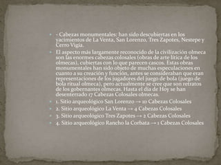  - Cabezas monumentales: han sido descubiertas en los 
yacimientos de La Venta, San Lorenzo, Tres Zapotes, Nestepe y 
Cerro Vigía. 
 El aspecto más largamente reconocido de la civilización olmeca 
son las enormes cabezas colosales (obras de arte lítica de los 
olmecas), cubiertas con lo que parecen cascos. Estas obras 
monumentales han sido objeto de muchas especulaciones en 
cuanto a su creación y función, antes se consideraban que eran 
representaciones de los jugadores del juego de bola (juego de 
bola ritual olmeca), pero actualmente se cree que son retratos 
de los gobernantes olmecas. Hasta el día de Hoy se han 
desenterrado 17 Cabezas Colosales olmecas. 
 1. Sitio arqueológico San Lorenzo → 10 Cabezas Colosales 
 2. Sitio arqueológico La Venta → 4 Cabezas Colosales 
 3. Sitio arqueológico Tres Zapotes → 2 Cabezas Colosales 
 4. Sitio arqueológico Rancho la Corbata → 1 Cabezas Colosales 
 