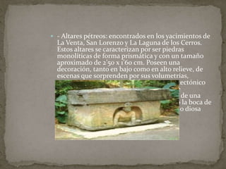  - Altares pétreos: encontrados en los yacimientos de 
La Venta, San Lorenzo y La Laguna de los Cerros. 
Estos altares se caracterizan por ser piedras 
monolíticas de forma prismática y con un tamaño 
aproximado de 2’50 x 1’60 cm. Poseen una 
decoración, tanto en bajo como en alto relieve, de 
escenas que sorprenden por sus volumetrías, 
aunque no se desmarcan del marco arquitectónico 
del que emergen. En numerosos altares se 
representa una figura sedente, emergente de una 
cueva u hornacina que se interpreta como la boca de 
un dragón, que podría representar al dios o diosa 
del Inframundo. 
 