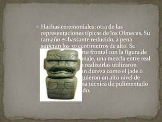  Hachas ceremoniales: otra de las 
representaciones típicas de los Olmecas. Su 
tamaño es bastante reducido, a pena 
superan los 30 centímetros de alto. Se 
decoran en la parte frontal con la figura de 
un extraño personaje, una mezcla entre real 
y fantástico. Para realizarlas utilizaron 
materiales de gran dureza como el jade o 
similares. Consiguieron un alto nivel de 
expresividad y una técnica de pulimentado 
muy perfeccionado. 
 