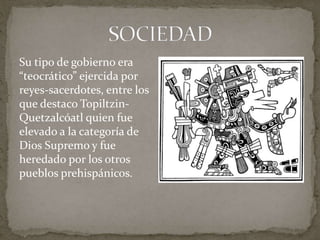 Su tipo de gobierno era 
“teocrático” ejercida por 
reyes-sacerdotes, entre los 
que destaco Topiltzin- 
Quetzalcóatl quien fue 
elevado a la categoría de 
Dios Supremo y fue 
heredado por los otros 
pueblos prehispánicos. 
 