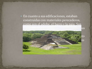  En cuanto a sus edificaciones, estaban 
construidas con materiales perecederos, 
como son el adobe, el barro y la paja. Sus 
calles estaban dispuestas de norte a sur, sus 
edificios más importantes se situaban en 
torno a grandes espacios abiertos, y el resto 
de edificios se disponían en torno al centro 
ceremonial. 
 