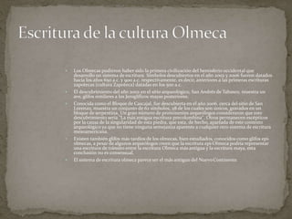  Los Olmecas pudieron haber sido la primera civilización del hemisferio occidental que 
desarrollo un sistema de escritura. Símbolos descubiertos en el año 2002 y 2006 fueron datados 
hacia los años 650 a.c. y 900 a.c. respectivamente, es decir, anteriores a las primeras escrituras 
zapotecas (cultura Zapoteca) datadas en los 500 a.c. 
 El descubrimiento del año 2002 en el sitio arqueológico, San Andrés de Tabasco, muestra un 
ave, glifos similares a los Jeroglíficos mayas posteriores. 
 Conocida como el Bloque de Cascajal, fue descubierta en el año 2006, cerca del sitio de San 
Lorenzo, muestra un conjunto de 62 símbolos, 28 de los cuales son únicos, gravados en un 
bloque de serpentina. Un gran número de prominentes arqueólogos consideraron que este 
descubrimiento sería "La más antigua escritura precolombina". Otros permanecen escépticos 
por la causa de la singularidad de esta piedra, que esta, de hecho, apartada de este contexto 
arqueológico ya que no tiene ninguna semejanza aparente a cualquier otro sistema de escritura 
mesoamericana. 
 Existen también glifos más tardíos de los olmecas, bien estudiados, conocidos como glifos epi-olmecas, 
a pesar de algunos arqueólogos creen que la escritura epi-Olmeca podría representar 
una escritura de tránsito entre la escritura Olmeca más antigua y la escritura maya, esta 
conclusión no es consensual. 
 El sistema de escritura olmeca parece ser el más antiguo del Nuevo Continente. 
 