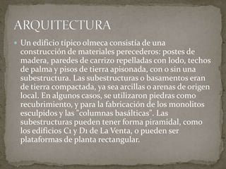  Un edificio típico olmeca consistía de una 
construcción de materiales perecederos: postes de 
madera, paredes de carrizo repelladas con lodo, techos 
de palma y pisos de tierra apisonada, con o sin una 
subestructura. Las subestructuras o basamentos eran 
de tierra compactada, ya sea arcillas o arenas de origen 
local. En algunos casos, se utilizaron piedras como 
recubrimiento, y para la fabricación de los monolitos 
esculpidos y las "columnas basálticas". Las 
subestructuras pueden tener forma piramidal, como 
los edificios C1 y D1 de La Venta, o pueden ser 
plataformas de planta rectangular. 
 