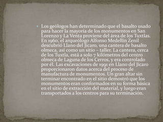  Los geólogos han determinado que el basalto usado 
para hacer la mayoría de los monumentos en San 
Lorenzo y La Venta proviene del área de los Tuxtlas. 
En 1960, el arqueólogo Alfonso Medellín Zenil 
descubrió Llano del Jícaro, una cantera de basalto 
olmeca, así como un sitio – taller. La cantera, cerca 
de los Tuxtla, está a solo 7 kilómetros del centro 
olmeca de Laguna de los Cerros, y era controlado 
por él. Las excavaciones de 1991 en Llano del Jícaro 
proporcionaron datos acerca del proceso de 
manufactura de monumentos. Un gran altar sin 
terminar encontrado en el sitio demostró que los 
monumentos eran conformados en su forma básica 
en el sitio de extracción del material, y luego eran 
transportados a los centros para su terminación. 
 