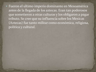  Fueron el ultimo imperio dominante en Mesoamérica 
antes de la llegada de los aztecas. Eran tan poderosos 
que sometieron a otras culturas y los obligaron a pagar 
tributo. Se cree que su influencia sobre los Mexicas 
(Aztecas) fue tanto militar como económica, religiosa, 
política y cultural. 
 