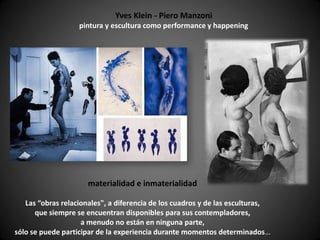Yves Klein - Piero Manzoni
                   pintura y escultura como performance y happening




                      materialidad e inmaterialidad

   Las “obras relacionales", a diferencia de los cuadros y de las esculturas,
      que siempre se encuentran disponibles para sus contempladores,
                    a menudo no están en ninguna parte,
sólo se puede participar de la experiencia durante momentos determinados…
 