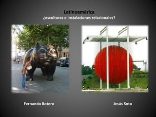 Latinoamérica
         ¿esculturas e instalaciones relacionales?




Fernando Botero                                 Jesús Soto
 