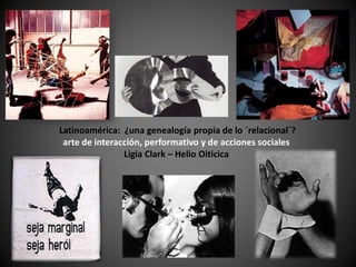 Latinoamérica: ¿una genealogía propia de lo ´relacional´?
 arte de interacción, performativo y de acciones sociales
                Ligia Clark – Helio Oiticica
 
