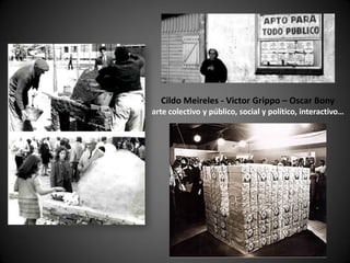Cildo Meireles - Victor Grippo – Oscar Bony
arte colectivo y público, social y político, interactivo…
 
