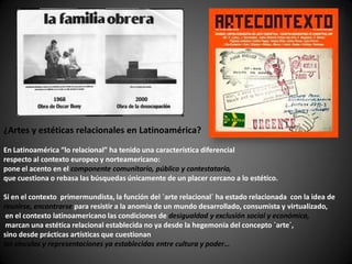 ¿Artes y estéticas relacionales en Latinoamérica?
En Latinoamérica “lo relacional” ha tenido una característica diferencial
respecto al contexto europeo y norteamericano:
pone el acento en el componente comunitario, público y contestatario,
que cuestiona o rebasa las búsquedas únicamente de un placer cercano a lo estético.

Si en el contexto primermundista, la función del ´arte relacional´ ha estado relacionada con la idea de
reunirse, encontrarse para resistir a la anomia de un mundo desarrollado, consumista y virtualizado,
 en el contexto latinoamericano las condiciones de desigualdad y exclusión social y económica,
 marcan una estética relacional establecida no ya desde la hegemonía del concepto ´arte´,
sino desde prácticas artísticas que cuestionan
los vínculos y representaciones ya establecidas entre cultura y poder…
 