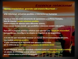 algunas características generales que enuncia Bourriaud:

arte relacional: universos posibles e interacciones humanas

“ya no se trata de partir únicamente de oposiciones y conflictos frontales,
sino de inventar nuevas relaciones posibles,
construcciones de alianzas entre diferentes actores,
crear nuevos modus vivendi , que posibiliten relaciones sociales más justas…

Para ello se propone prácticas artísticas que ejerciten una “utopía de proximidad”,
concepción que reconfigura las utopías en negativo de las vanguardias:

si el arte de ayer necesitaba anunciar un mundo futuro esencialmente diferente,
hoy modela universos posibles.
 El arte relacional es un horizonte que aparece conformado
por la esfera de las interacciones humanas y su contexto social.

El arte relacional debe ser concebido entonces como un intersticio social y estético,
un estado de encuentro que se coloque entre sujetos (intersubjetivo),
pero además entre lo público y lo privado.
 