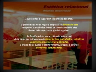¿cuestionar o jugar con los límites del arte?

      El problema ya no es negar o desplazar los límites del arte
       sino poner a prueba los límites de la resistencia del arte
              dentro del campo social y político global…

            La función subversiva y crítica del arte actual
debe pasar por la invención de líneas de fuga individuales y colectivas,
                construcciones provisorias y nómadas,
     a través de las cuales el artista fomenta, propicia o difunde
                      situaciones perturbadoras.
 