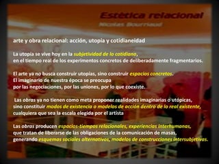 arte y obra relacional: acción, utopía y cotidianeidad

La utopía se vive hoy en la subjetividad de lo cotidiano,
en el tiempo real de los experimentos concretos de deliberadamente fragmentarios.

El arte ya no busca construir utopías, sino construir espacios concretos.
El imaginario de nuestra época se preocupa
por las negociaciones, por las uniones, por lo que coexiste.

 Las obras ya no tienen como meta proponer realidades imaginarias o utópicas,
sino constituir modos de existencia o modelos de acción dentro de lo real existente,
cualquiera que sea la escala elegida por el artista

Las obras producen espacios-tiempos relacionales, experiencias interhumanas,
que tratan de liberarse de las obligaciones de la comunicación de masas,
generando esquemas sociales alternativos, modelos de construcciones intersubjetivas.
 