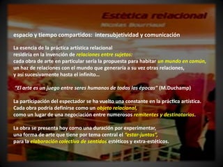 espacio y tiempo compartidos: intersubjetividad y comunicación

La esencia de la práctica artística relacional
residiría en la invención de relaciones entre sujetos:
cada obra de arte en particular sería la propuesta para habitar un mundo en común,
un haz de relaciones con el mundo que generaría a su vez otras relaciones,
y así sucesivamente hasta el infinito…

“El arte es un juego entre seres humanos de todas las épocas” (M.Duchamp)

La participación del espectador se ha vuelto una constante en la práctica artística.
Cada obra podría definirse como un objeto relacional,
como un lugar de una negociación entre numerosos remitentes y destinatarios.

La obra se presenta hoy como una duración por experimentar,
una forma de arte que tiene por tema central el “estar-juntos”,
para la elaboración colectiva de sentidos estéticos y extra-estéticos.
 