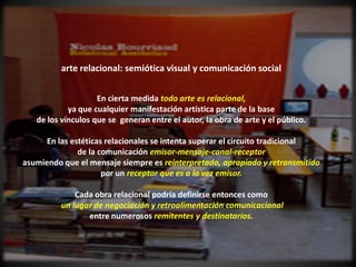 arte relacional: semiótica visual y comunicación social


                    En cierta medida todo arte es relacional,
            ya que cualquier manifestación artística parte de la base
   de los vínculos que se generan entre el autor, la obra de arte y el público.

      En las estéticas relacionales se intenta superar el circuito tradicional
               de la comunicación emisor-mensaje-canal-receptor
asumiendo que el mensaje siempre es reinterpretado, apropiado y retransmitido
                      por un receptor que es a la vez emisor.

              Cada obra relacional podría definirse entonces como
          un lugar de negociación y retroalimentación comunicacional
                 entre numerosos remitentes y destinatarios.
 