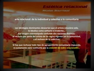 arte relacional: de lo individual y colectivo a lo comunitario


   Las ideologías dominantes desearían que el artista estuviera solo,
                 lo idealiza como solitario e irredento…
      Esa imagen estereotipada confunde dos nociones distintas:
el rechazo por parte del artista de las reglas vigentes en la comunidad,
                       y el rechazo de lo colectivo.

Si hay que rechazar todo tipo de agrupamiento comunitario impuesto,
 es justamente para sustituirlo por la creación de redes relacionales…
 