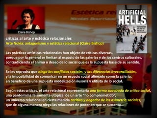 críticas al arte y estética relacionales
Arte Nokia: antagonismo y estética relacional (Claire Bishop)

Las prácticas artísticas relacionales han objeto de críticas diversas,
porque por lo general se limitan al espacio de las galerías y de los centros culturales,
contradiciendo el ánimo o deseo de lo social que es la supuesta base de su sentido.

Se les reprocha que niega los conflictos sociales y las diferencias irreconciliables,
y la imposibilidad de comunicar en un espacio social alineado como la galería,
en beneficio de una supuesta modelización ilusoria y elitista de lo social.

Según estas críticas, el arte relacional representaría una forma suavizada de crítica social,
una pantomima falsamente utópica de un arte “no comprometido”,
un universo relacional en cierta medida acrítico y negador de las asimetría sociales,
que de alguna manera niega las relaciones de poder en que se sustenta…
 