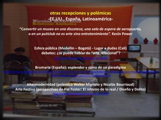 otras recepciones y polémicas
                                 -EE.UU., España, Latinoamérica-

            “Convertir un museo en una discoteca, una sala de espera de aeropuerto,
                o en un puticlub no es arte sino entretenimiento”. Kevin Power


                       Esfera pública (Medellín – Bogotá) - Lugar a dudas (Calí)
                           debates: ¿se puede hablar de “arte relacional”?
                                     http://esferapublica.org/nfblog/?p=10989


                       Brumaria (España): esplendor y ruina de un paradigma
http://brumaria.wordpress.com/2011/02/25/esplendor-y-ruina-de-un-paradigma-lo-relacional-paris-madrid-madrid-leon/
                                  http://www.brumaria.net/erzio/bookshop.html


                Altermodernidad (polémica Walter Mignolo y Nicolás Bourriaud)
         Arte Festivo (perspectivas de Hal Foster: El retorno de lo real / Diseño y Delito)
                                    http://www.revistaotraparte.com/node/403
 