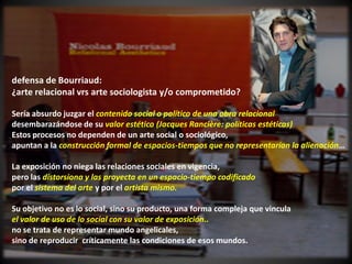 defensa de Bourriaud:
¿arte relacional vrs arte sociologista y/o comprometido?

Sería absurdo juzgar el contenido social o político de una obra relacional
desembarazándose de su valor estético (Jacques Rancière: políticas estéticas)
Estos procesos no dependen de un arte social o sociológico,
apuntan a la construcción formal de espacios-tiempos que no representarían la alienación…

La exposición no niega las relaciones sociales en vigencia,
pero las distorsiona y las proyecta en un espacio-tiempo codificado
por el sistema del arte y por el artista mismo.

Su objetivo no es lo social, sino su producto, una forma compleja que vincula
el valor de uso de lo social con su valor de exposición..
no se trata de representar mundo angelicales,
sino de reproducir críticamente las condiciones de esos mundos.
 