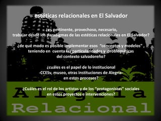 estéticas relacionales en El Salvador

                  ¿es pertinente, provechoso, necesario,
trabajar desde los paradigmas de las estéticas relacionales en El Salvador?

  ¿de qué modo es posible implementar esos “conceptos y modelos” ,
       teniendo en cuenta las particularidades y problemáticas
                     del contexto salvadoreño?

                  ¿cuáles es el papel de lo institucional
              -CCESv, museo, otras instituciones de Alegría-
                           en estos procesos?

     ¿Cuáles es el rol de los artistas y de los “protagonistas” sociales
                   en estos proyectos e intervenciones?
 