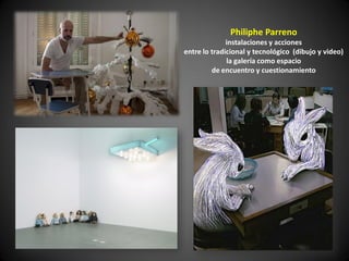 Philiphe Parreno
              instalaciones y acciones
entre lo tradicional y tecnológico (dibujo y video)
              la galería como espacio
         de encuentro y cuestionamiento
 