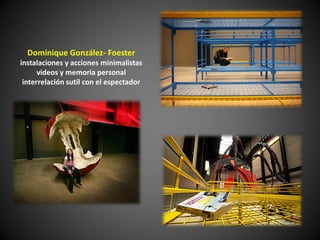 Dominique González- Foester
instalaciones y acciones minimalistas
      videos y memoria personal
 interrelación sutil con el espectador
 