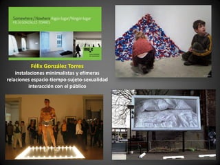 Félix González Torres
    instalaciones minimalistas y efímeras
relaciones espacio-tiempo-sujeto-sexualidad
          interacción con el público
 