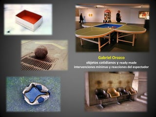 Gabriel Orozco
        objetos cotidianos y ready made
intervenciones mínimas y reacciones del espectador
 