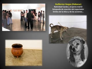 Guillermo Vargas (Habacuc)
  Natividad Canda y el perro-mártir
búsqueda de reacción del espectador
límites de la ética y de las acciones…
 