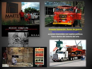Ernesto Salmerón: Auras de guerra
    http://www.ernestosalmeron.com/e
acciones vivenciales con sujetos políticos
    fuera-dentro del sistema del arte
 