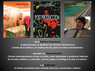 de la Estética Relacional
             -propuestas que re-significan los vínculos interhumanos
    a través de la estética y el sistema de arte, pero con otras connotaciones-

                           pasando a la Posproducción
- formas contemporáneas en que el artista, como apropiador y productor indirecto
 de vínculos estéticos y culturales, retoma, juega y reconfigura el arte y la cultura-

                                  y el Radicante
       -el artista concebido como nómada vivencial y semiónauta estético-
 