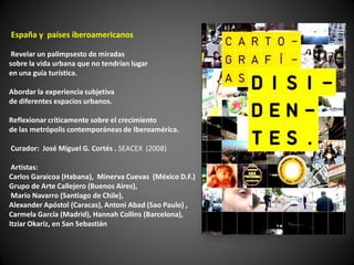 España y países iberoamericanos

 Revelar un palimpsesto de miradas
sobre la vida urbana que no tendrían lugar
en una guía turística.

Abordar la experiencia subjetiva
de diferentes espacios urbanos.

Reflexionar críticamente sobre el crecimiento
de las metrópolis contemporáneas de Iberoamérica.

Curador: José Miguel G. Cortés . SEACEX (2008)

 Artistas:
Carlos Garaicoa (Habana), Minerva Cuevas (México D.F.)
Grupo de Arte Callejero (Buenos Aires),
 Mario Navarro (Santiago de Chile),
Alexander Apóstol (Caracas), Antoni Abad (Sao Paulo) ,
Carmela García (Madrid), Hannah Collins (Barcelona),
Itziar Okariz, en San Sebastián
 