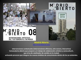 Madrid Abierto
                                    http://madridabierto.com/

         Intervenciones contextuales (intervenciones efímeras, arte sonoro, interactivo)
      Convocatoria abierta que propone un trabajo de colaboración artístico y sociocultural ,
                         que sirva de catalizador de cambio en la ciudad,
activando procesos que integren los nuevos ámbitos de conocimiento dentro de los ya existentes.
 