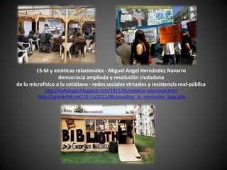 15-M y estéticas relacionales - Miguel Angel Hernández Navarro
                   democracia ampliada y revolución ciudadana
de lo microfísico a lo cotidiano - redes sociales virtuales y resistencia real-pública
            http://nohalugar.blogspot.com/2011/05/estetica-relacional.html
         http://salonkritik.net/10-11/2011/06/visualizar_la_revolucion_baja.php
 