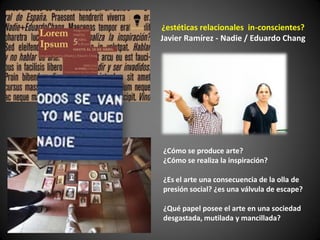 ¿estéticas relacionales in-conscientes?
Javier Ramírez - Nadie / Eduardo Chang




¿Cómo se produce arte?
¿Cómo se realiza la inspiración?

¿Es el arte una consecuencia de la olla de
presión social? ¿es una válvula de escape?

¿Qué papel posee el arte en una sociedad
desgastada, mutilada y mancillada?
 